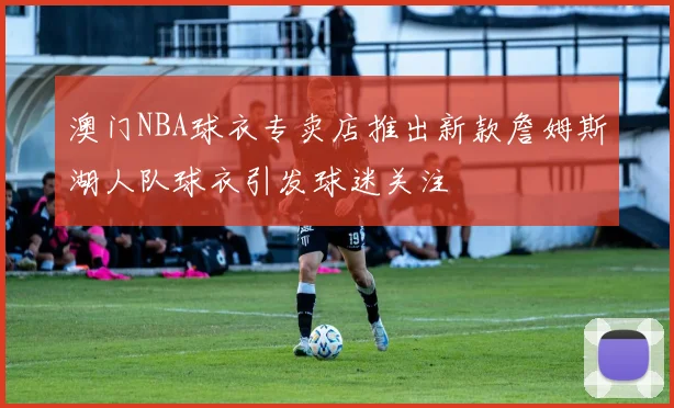 澳门NBA球衣专卖店推出新款詹姆斯湖人队球衣引发球迷关注