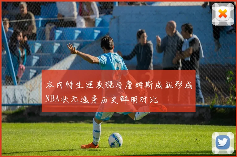 本内特生涯表现与詹姆斯成就形成NBA状元选秀历史鲜明对比