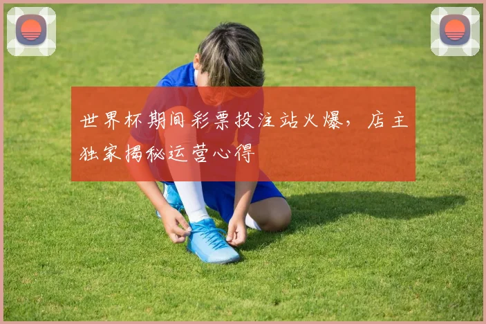 世界杯期间彩票投注站火爆，店主独家揭秘运营心得