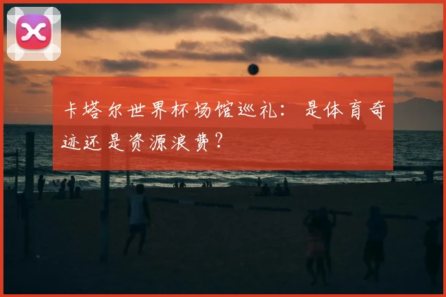 卡塔尔世界杯场馆巡礼：是体育奇迹还是资源浪费？