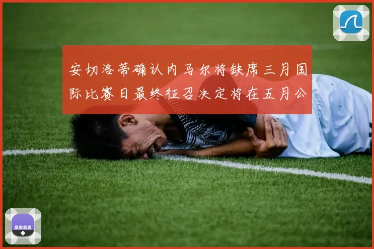 安切洛蒂确认内马尔将缺席三月国际比赛日最终征召决定将在五月公布