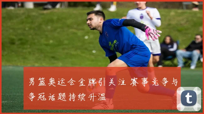 男篮奥运会金牌引关注 赛事竞争与争冠话题持续升温