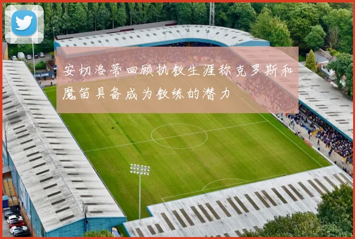 安切洛蒂回顾执教生涯称克罗斯和魔笛具备成为教练的潜力