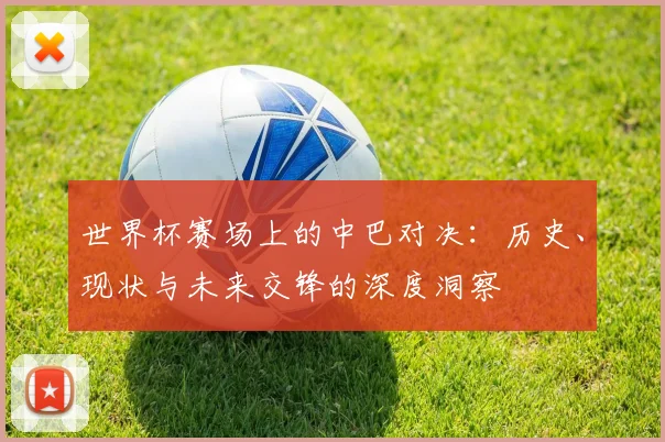 世界杯赛场上的中巴对决：历史、现状与未来交锋的深度洞察