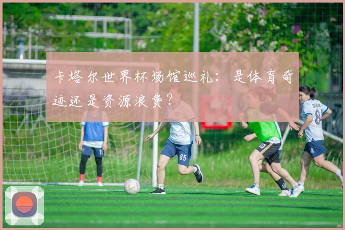 卡塔尔世界杯场馆巡礼:是体育奇迹还是资源浪费?