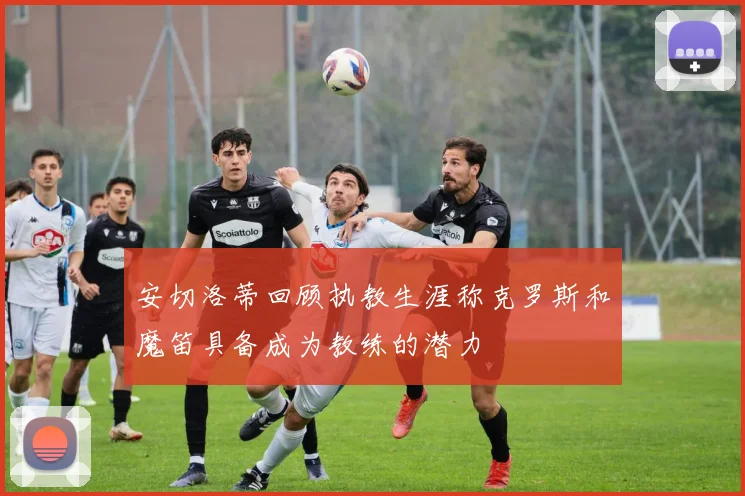 安切洛蒂回顾执教生涯称克罗斯和魔笛具备成为教练的潜力