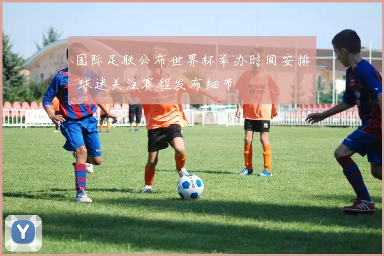 国际足联公布世界杯举办时间安排 球迷关注赛程发布细节
