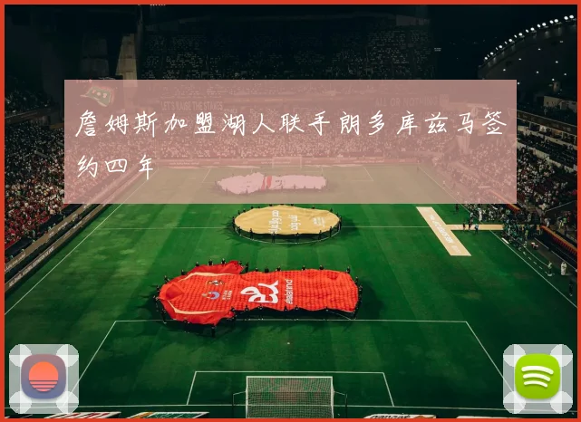 詹姆斯加盟湖人联手朗多库兹马签约四年