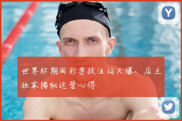 世界杯期间彩票投注站火爆，店主独家揭秘运营心得